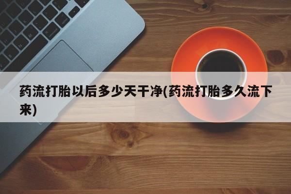 药流药微信药流打胎以后多少天干净(药流打胎多久流下来)