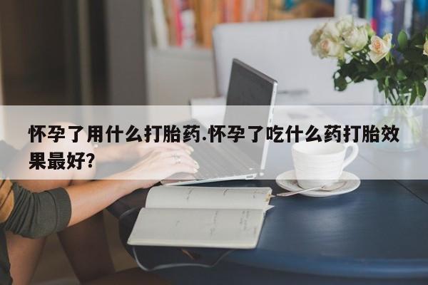 药流药微信怀孕了用什么打胎药.怀孕了吃什么药打胎效果最好？